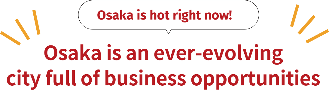 今、大阪が熱い！ 進化し続けるまち、大阪には ビジネスチャンスが目白押し！